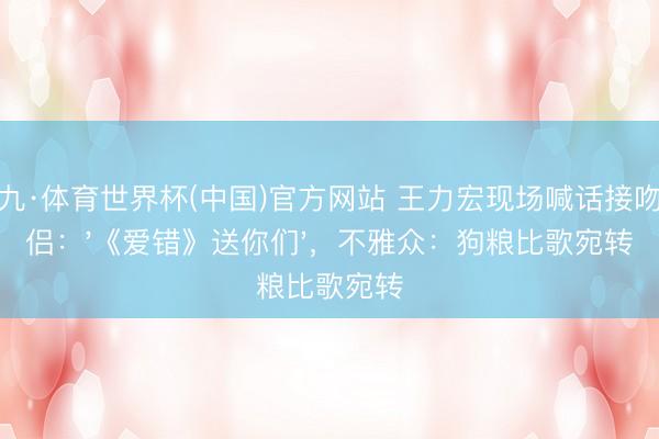 小九·体育世界杯(中国)官方网站 王力宏现场喊话接吻情侣:'《爱错》送你们',不雅众:狗粮比歌宛转