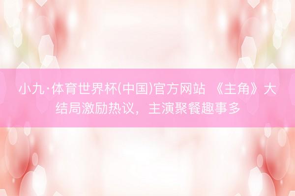 小九·体育世界杯(中国)官方网站 《主角》大结局激励热议，主演聚餐趣事多