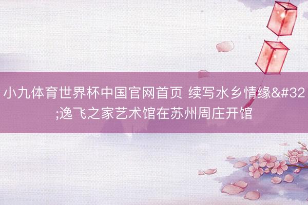 小九体育世界杯中国官网首页 续写水乡情缘 逸飞之家艺术馆在苏州周庄开馆