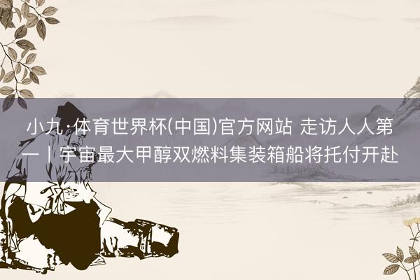 小九·体育世界杯(中国)官方网站 走访人人第一丨宇宙最大甲醇双燃料集装箱船将托付开赴