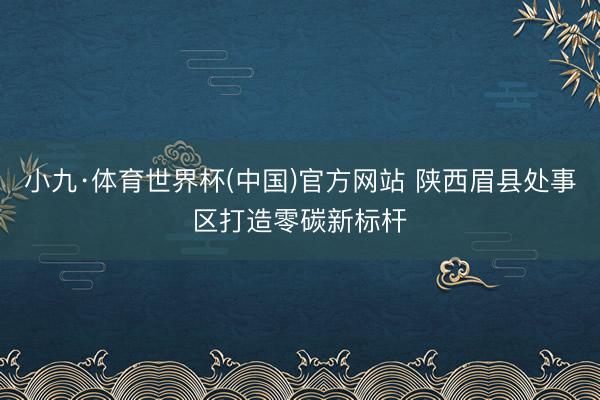 小九·体育世界杯(中国)官方网站 陕西眉县处事区打造零碳新标杆