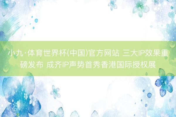 小九·体育世界杯(中国)官方网站 三大IP效果重磅发布 成齐IP声势首秀香港国际授权展