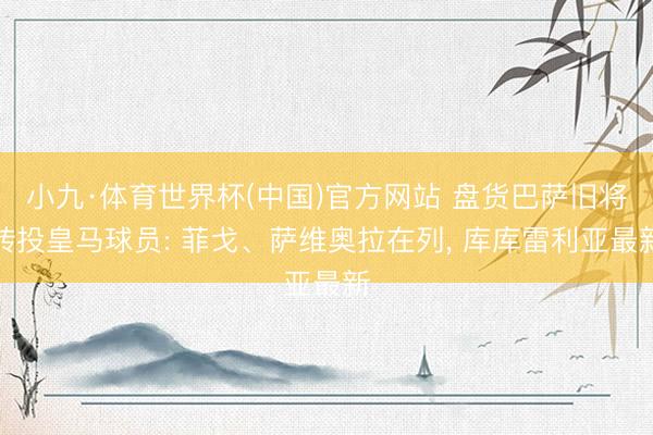 小九·体育世界杯(中国)官方网站 盘货巴萨旧将转投皇马球员: 菲戈、萨维奥拉在列， 库库雷利亚最新
