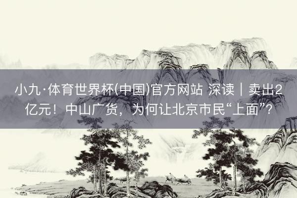 小九·体育世界杯(中国)官方网站 深读|卖出2亿元!中山广货,为何让北京市民“上面”?