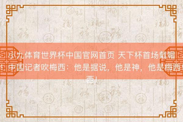 小九体育世界杯中国官网首页 天下杯首场戴帽！中国记者吹梅西：他是据说，他是神，他是梅西！