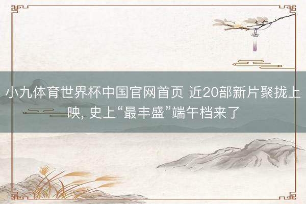 小九体育世界杯中国官网首页 近20部新片聚拢上映， 史上“最丰盛”端午档来了