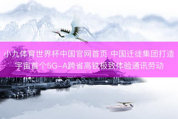 小九体育世界杯中国官网首页 中国迁徙集团打造宇宙首个5G-A跨省高铁极致体验通讯劳动