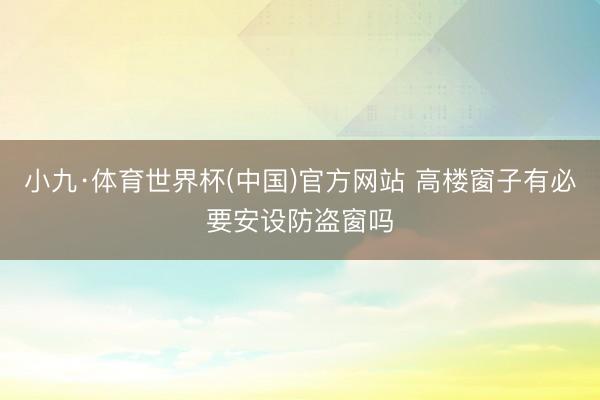 小九·体育世界杯(中国)官方网站 高楼窗子有必要安设防盗窗吗